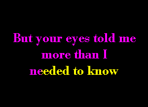 But your eyes told me
more than I

needed to know