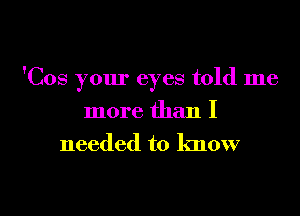 'Cos your eyes told me
more than I

needed to know

g