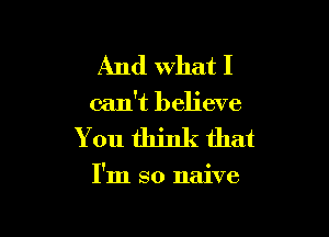 And What I
can't believe

You think that

I'm so naive