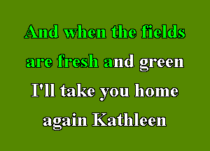 And when the fields
are fresh and green
I'll take you home

again Kathleen