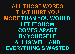 ALL THOSEWORDS
THAT HURT YOU
MORETHAN YOU WOULD
LET IT SHOW
COMES APART
BY YOURSELF

ALL IS WELL AND
EVERYTHING'S WASTED