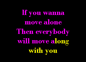If you wanna
move alone
Then everybody
will move along

with you I
