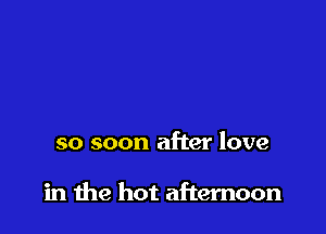 so soon after love

in me hot afternoon