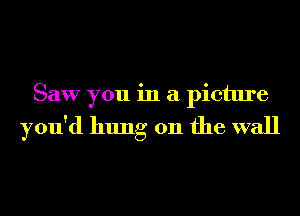 Saw you in a picture

you'd hung on the wall