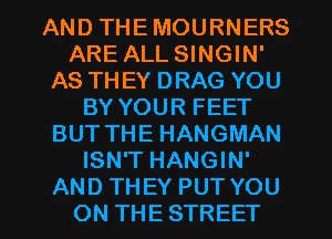 AND THE MOURNERS
ARE ALL SINGIN'
AS TH EY DRAG YOU
BY YOUR FEET
BUT THE HANGMAN
ISN'T HANGIN'
AND THEY PUT YOU
ON THE STREET