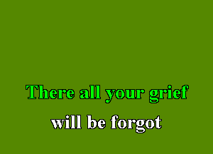 There all your grief

will be forgot