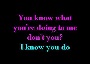 You know what
you're doing to me
don't you?

I know you (10