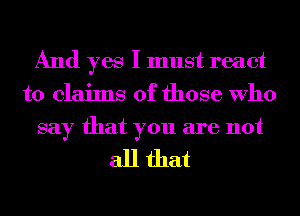 And yes I must react
to claims of those Who
say that you are not

all that