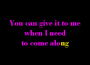 You can give it to me

when I need
to come along