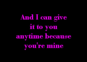 And I can give
it to you
anyiime because

you're mine

g