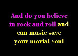 And do you believe

in rock and roll and
can music save

your mortal soul