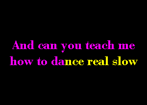And can you teach me
how to dance real Slow