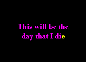 This will be the

day that I die