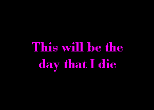 This will be the

day that I die