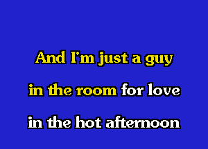 And I'm just a guy

in the room for love

in me hot afternoon