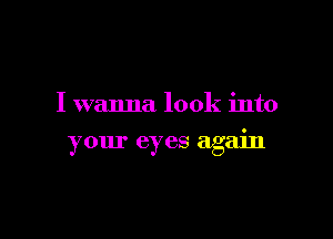I wanna look into

your eyes agam