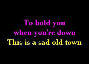 To hold you

When you're down
This is a sad old town