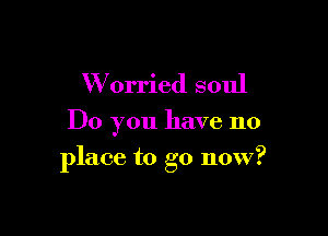 W orried soul

Do you have no

place to go now?