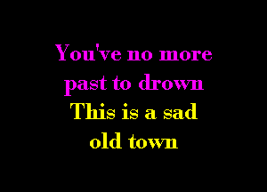Y ou've no more

past to drown

This is a sad

old town