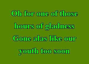 Oh for one of those

hours of gladness

Gone alas like our

youth too soon