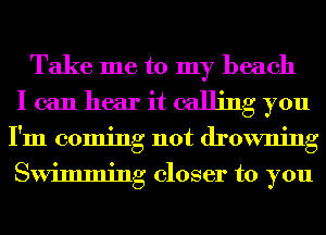 Take me to my beach
I can hear it calling you
I'm coming not drowning
Swimming closer to you