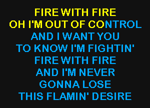 FIREWITH FIRE
0H I'M OUT OF CONTROL
AND IWANT YOU
TO KNOW I'M FIGHTIN'
FIREWITH FIRE
AND I'M NEVER
GONNA LOSE
THIS FLAMIN' DESIRE
