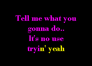 Tell me What you

gonna (10..
It's no use

tryin' yeah