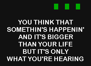 YOU THINKTHAT
SOMETHIN'S HAPPENIN'
AND IT'S BIGGER
THAN YOUR LIFE
BUT IT'S ONLY
WHAT YOU'RE HEARING