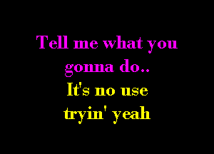 Tell me What you

gonna (10..
It's no use

tryin' yeah