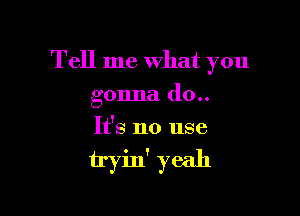 Tell me What you

gonna (10..
It's no use

tryin' yeah