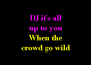 DJ it's all
up to you
When the

crowd go Wild