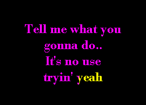 Tell me What you

gonna (10..
It's no use

tryin' yeah