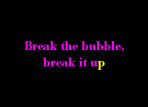 Break the bubble,

break it up