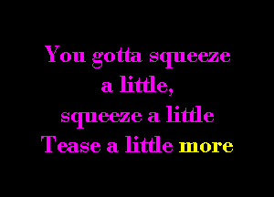 You gotta squeeze
a little,
squeeze a little

Tease a. little more

g