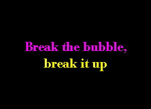 Break the bubble,

break it up
