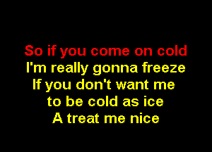 So if you come on cold
I'm really gonna freeze

If you don't want me
to be cold as ice
A treat me nice