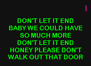 DON'T LET IT END
BABYWE COULD HAVE
SO MUCH MORE
DON'T LET IT END

HONEY PLEASE DON'T
WALK OUT THAT DOOR