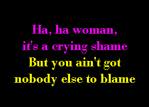 Ha, ha woman,
it's a crying Shame
But you ain't got
nobody else to blame