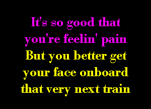 It's so good that
you're feeljn' pain
But you better get
your face onboard

that very next train