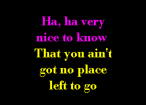 Ha, ha very

nice to know
That you ain't
got no place
left to go