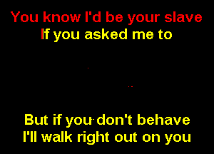 You know I'd be your slave
If you asked me to

But if you'don't behave
I'll walk right out on you