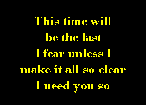 This time will
be the last
I fear unless I
make it all so clear
I need you so