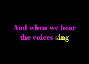 And when we hear

the voices sing