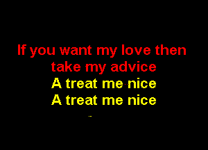 If you want my love then
take my advice

A treat me nice
A treat me nice