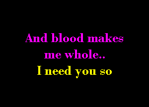 And blood makes

me whole..

I need you so