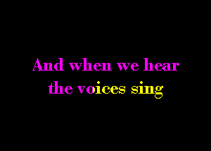 And when we hear

the voices sing