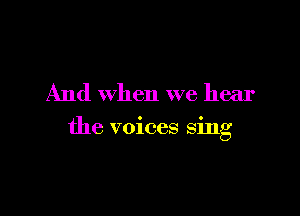 And when we hear

the voices sing