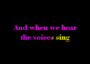 And when we hear

the voices sing