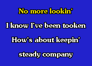 No more lookin'
I know I've been tooken
How's about keepin'

steady company