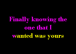 Finally knowing the
one that I
wanted was yours